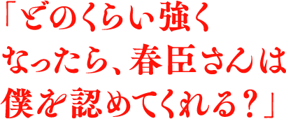 「どのくらい強くなったら、春臣さんは僕を認めてくれる？」