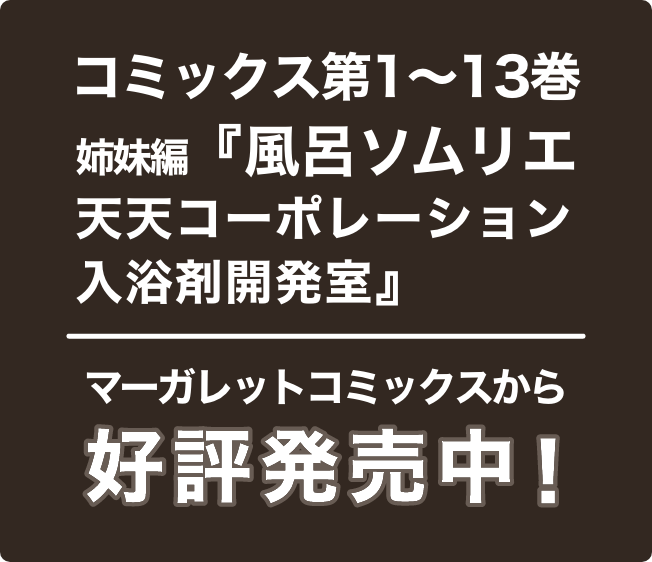 コミックス第1〜13巻　姉妹編『風呂ソムリエ天天コーポレーション入浴剤開発室』マーガレットコミックスから好評発売中！