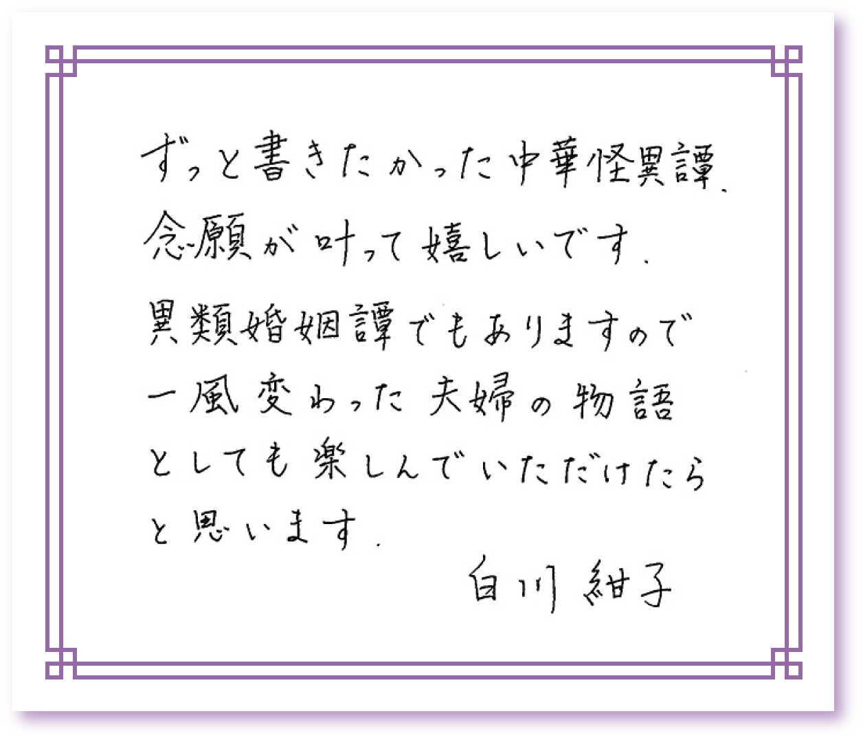 ずっと書きたかった中華怪異譚、念願が叶って嬉しいです。異類婚姻譚でもありますので一風変わった夫婦の物語としても楽しんでいただけたらと思います。　白川紺子