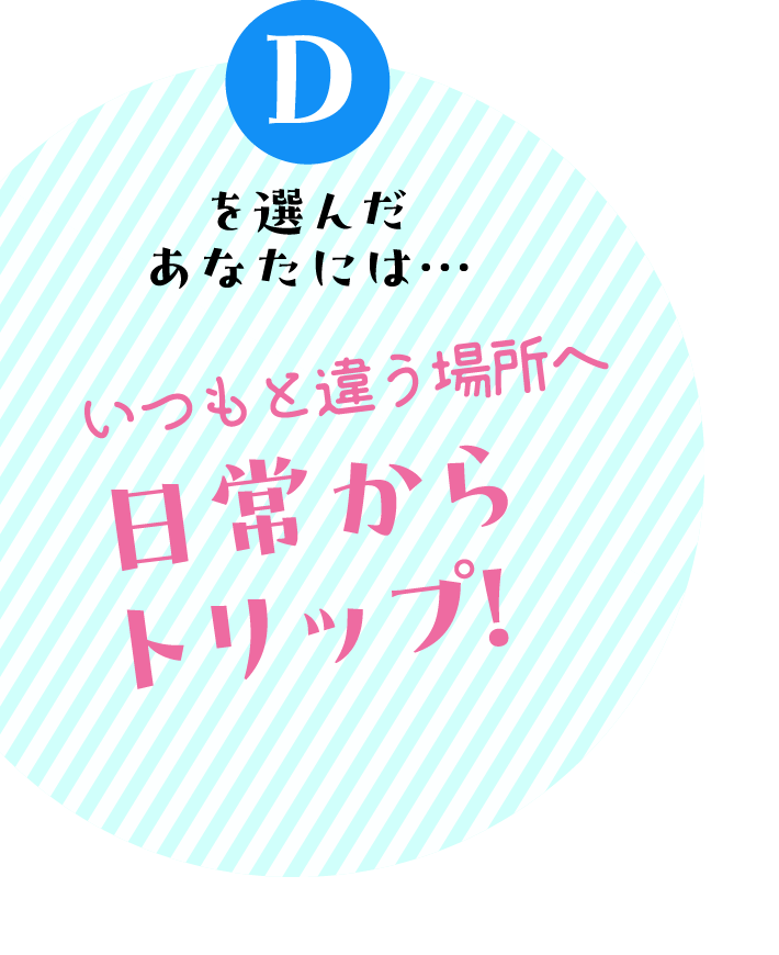 Dを選んだあなたには… いつもと違う場所へ　日常からトリップ！