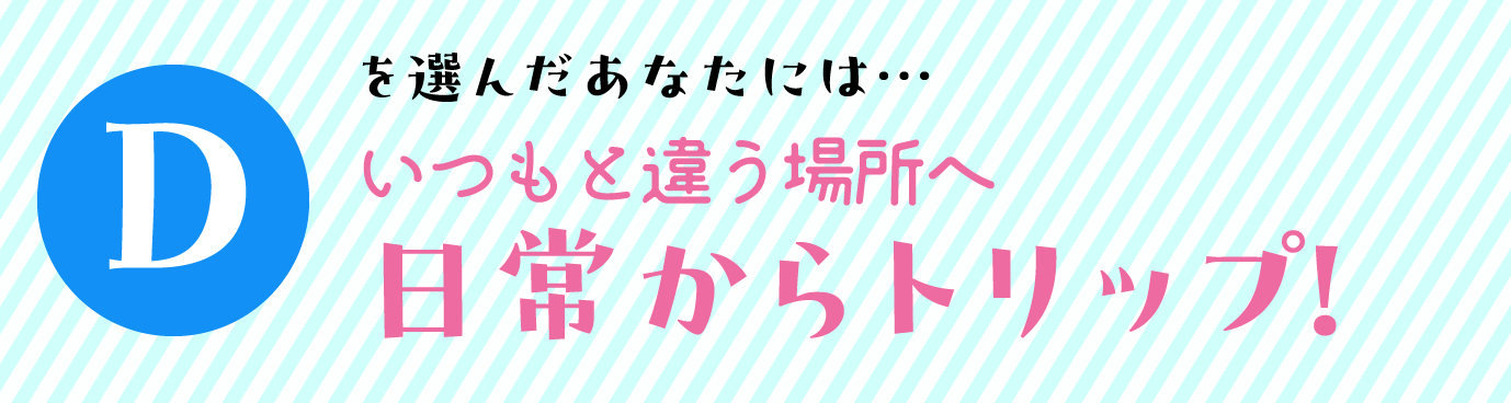 Dを選んだあなたには… いつもと違う場所へ　日常からトリップ！