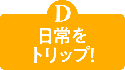 D 日常をトリップ！
