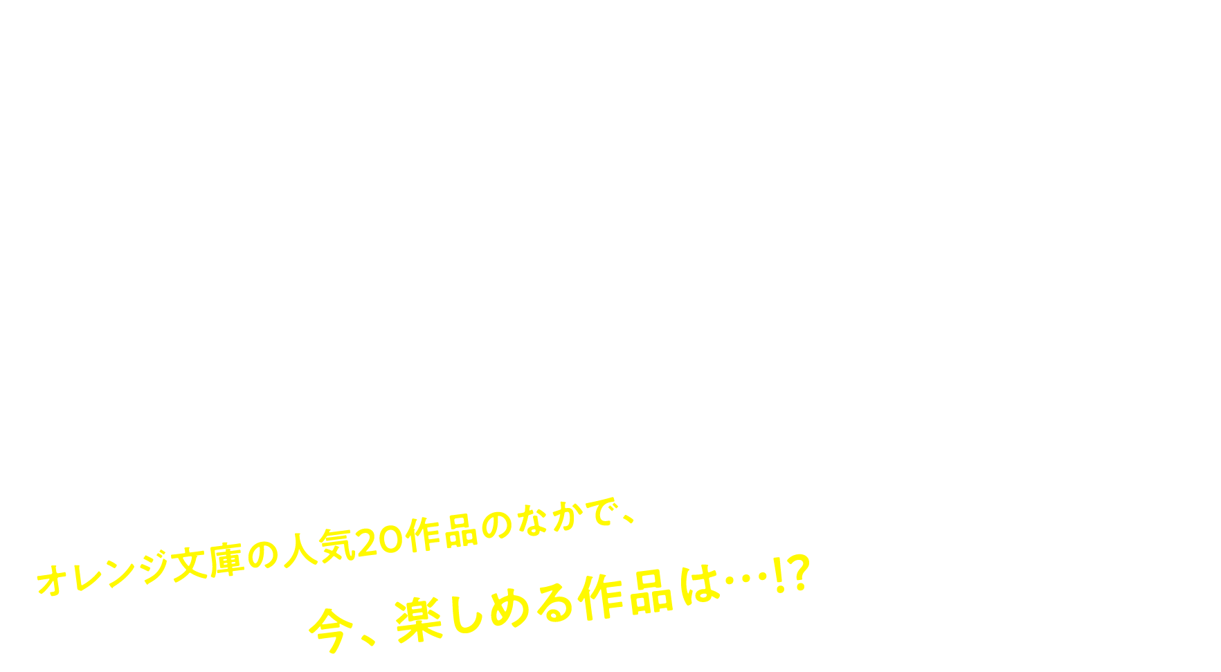 今の気分に合うのはどれ！？YES・NO診断
でわかる！あなたにオススメの青春物語 オレンジ文庫の人気20作品のなかで、今、楽しめる作品は…!?