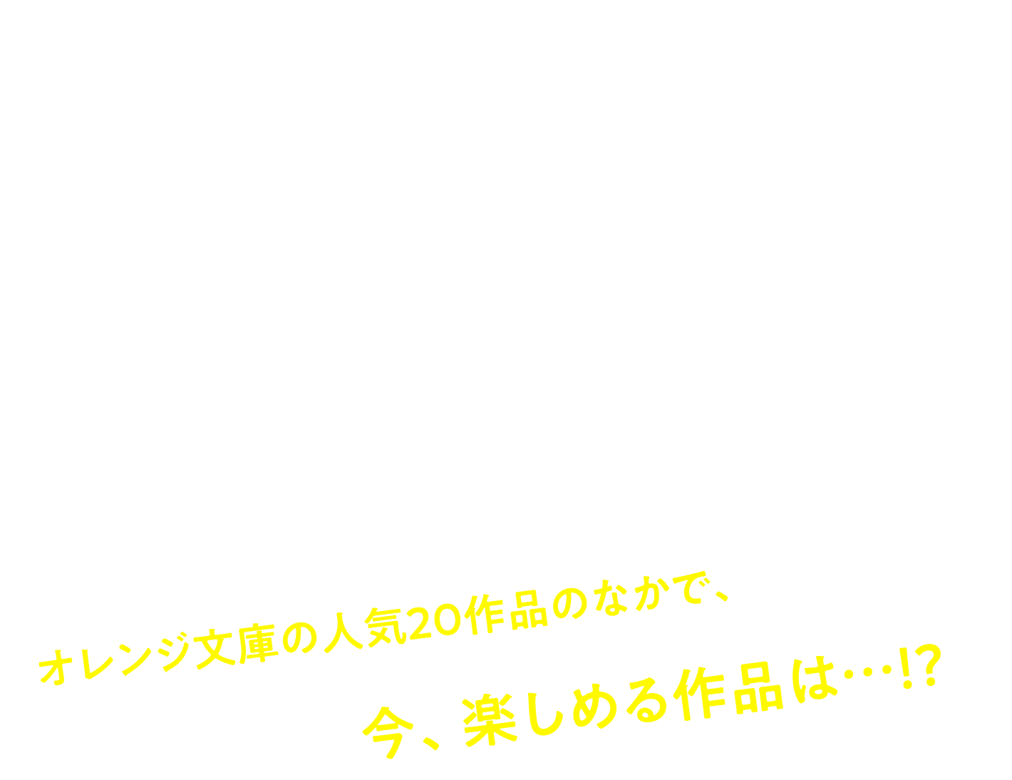 今の気分に合うのはどれ！？YES・NO診断
でわかる！あなたにオススメの青春物語 オレンジ文庫の人気20作品のなかで、今、楽しめる作品は…!?